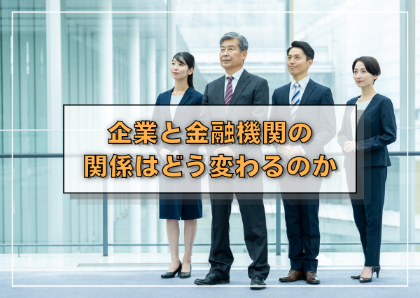 企業と金融機関の関係はどう変わるのか