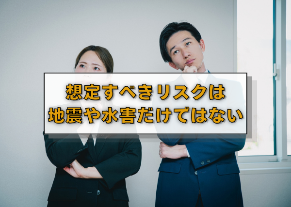 想定すべきリスクは地震や水害だけではない